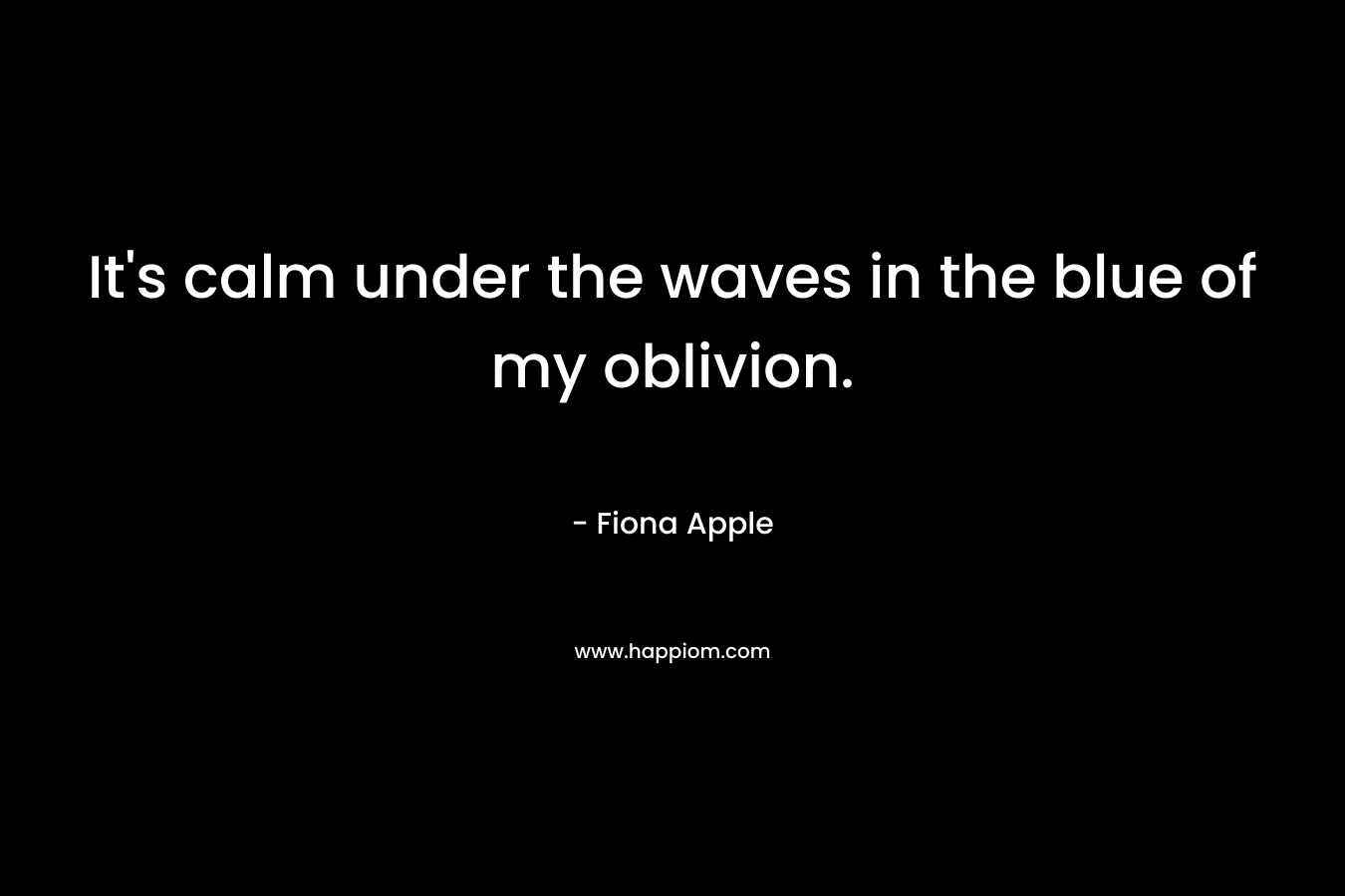 It’s calm under the waves in the blue of my oblivion. – Fiona Apple