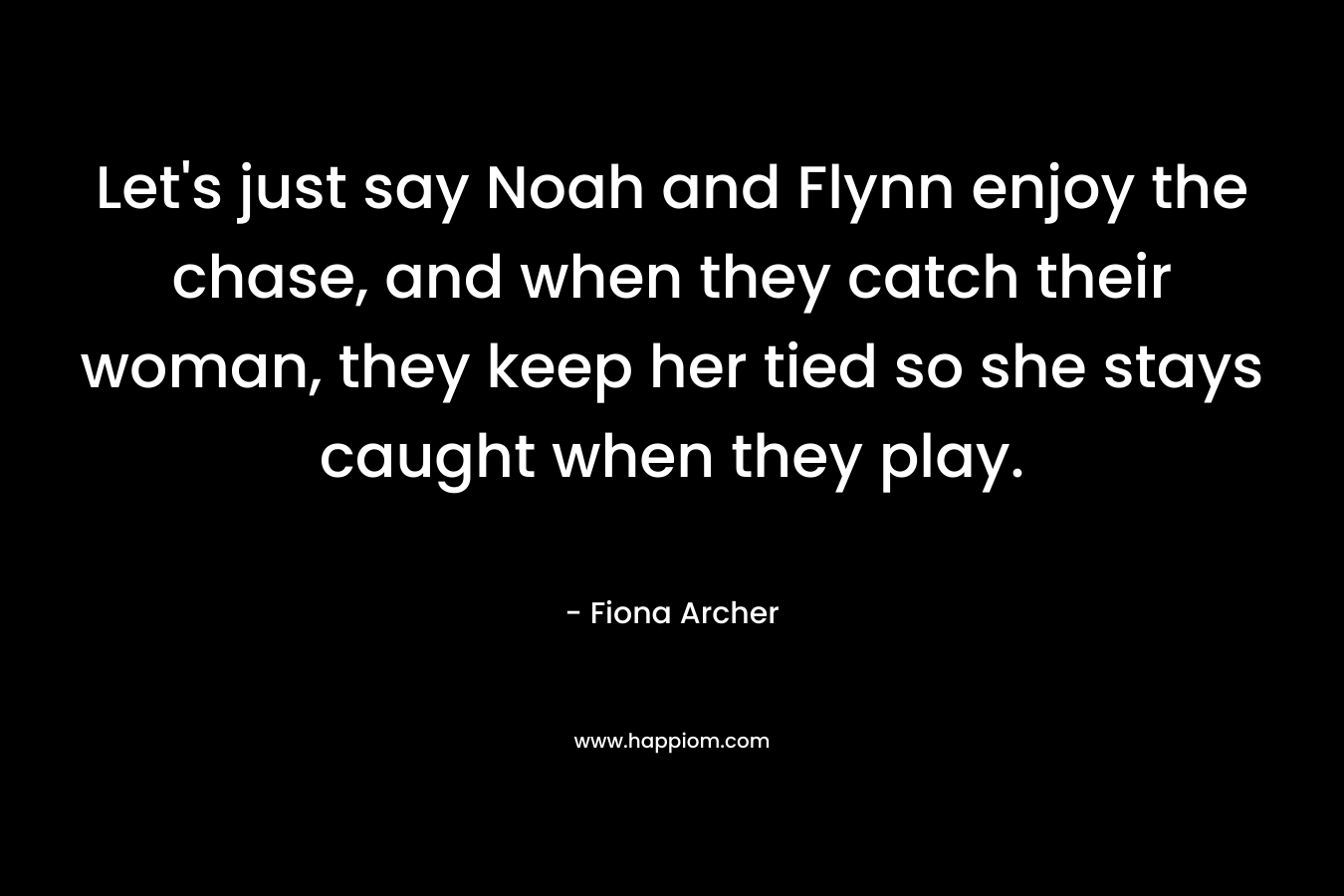 Let’s just say Noah and Flynn enjoy the chase, and when they catch their woman, they keep her tied so she stays caught when they play. – Fiona Archer
