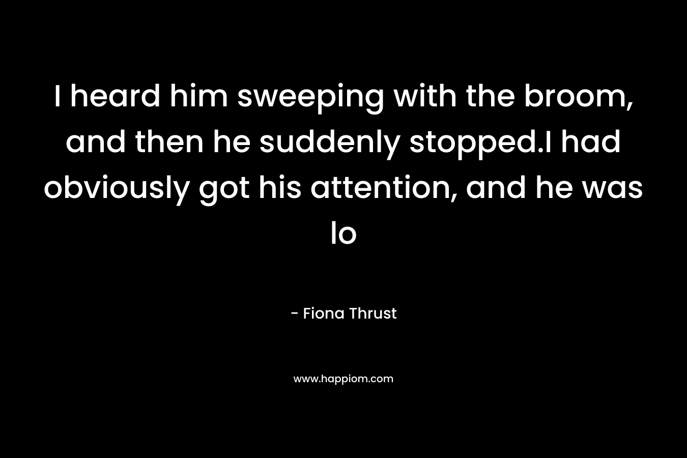 I heard him sweeping with the broom, and then he suddenly stopped.I had obviously got his attention, and he was lo – Fiona Thrust