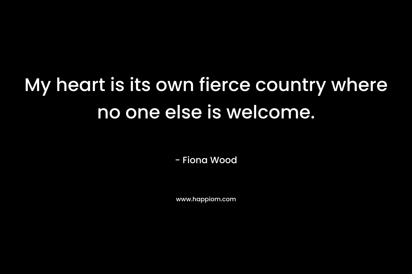 My heart is its own fierce country where no one else is welcome. – Fiona Wood