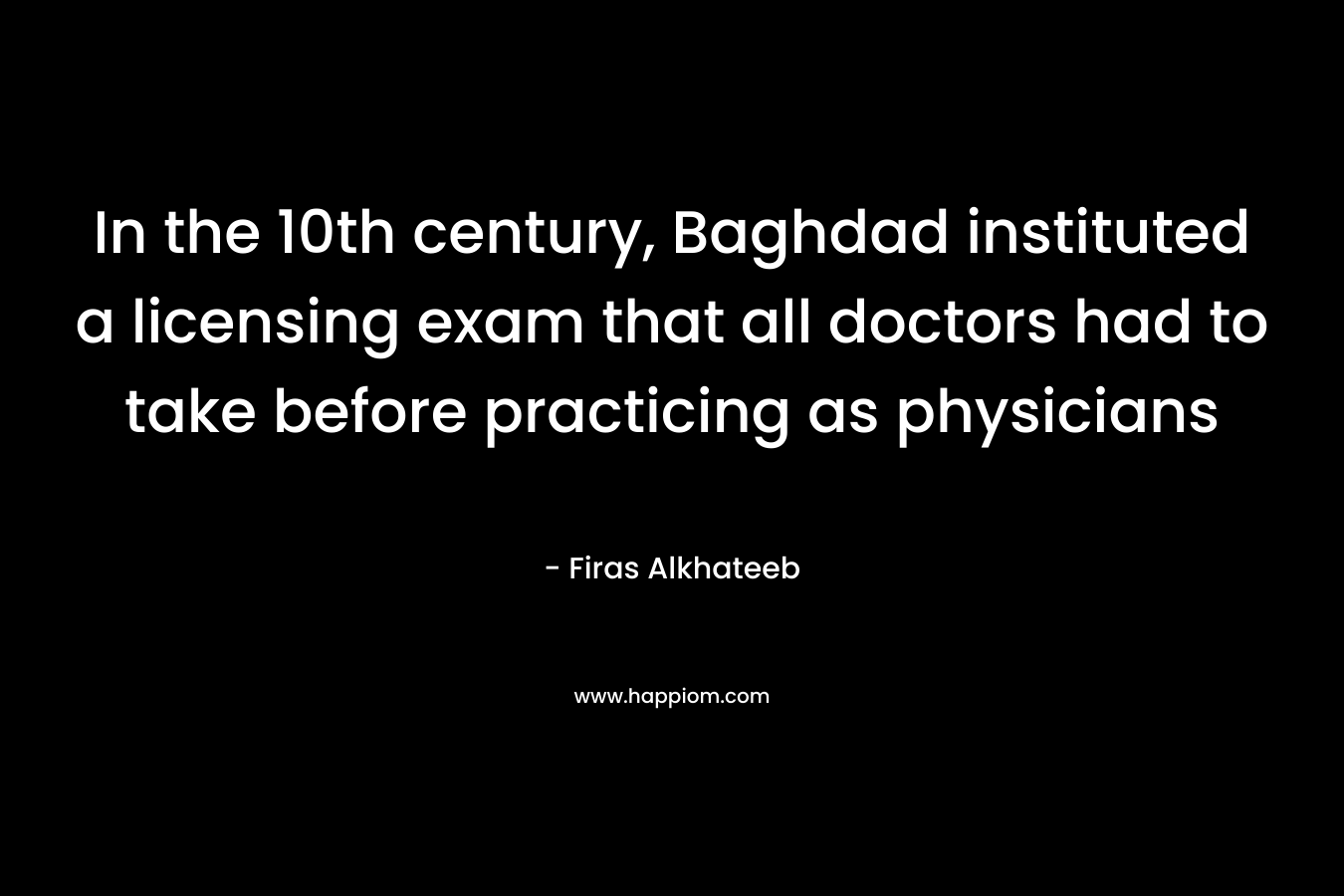 In the 10th century, Baghdad instituted a licensing exam that all doctors had to take before practicing as physicians – Firas Alkhateeb