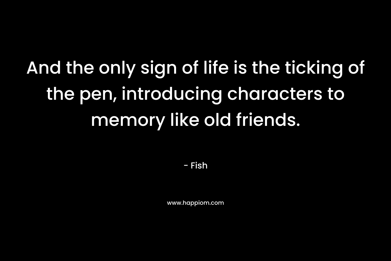 And the only sign of life is the ticking of the pen, introducing characters to memory like old friends. – Fish