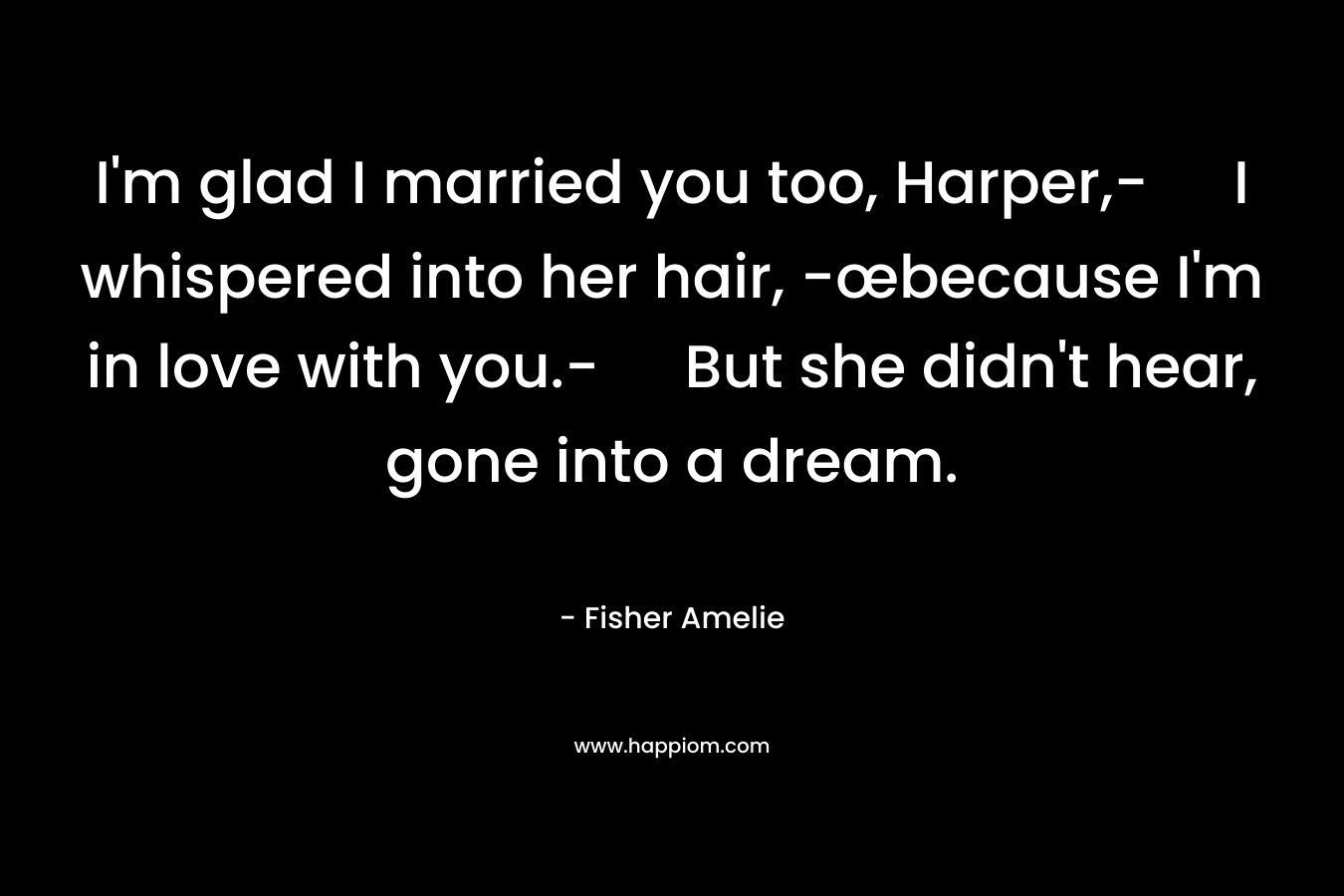 I'm glad I married you too, Harper,- I whispered into her hair, -œbecause I'm in love with you.- But she didn't hear, gone into a dream.
