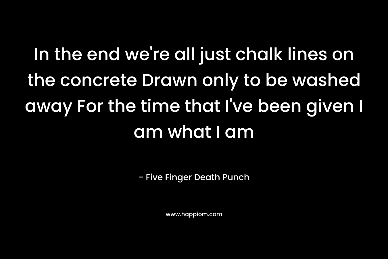 In the end we’re all just chalk lines on the concrete Drawn only to be washed away For the time that I’ve been given I am what I am – Five Finger Death Punch