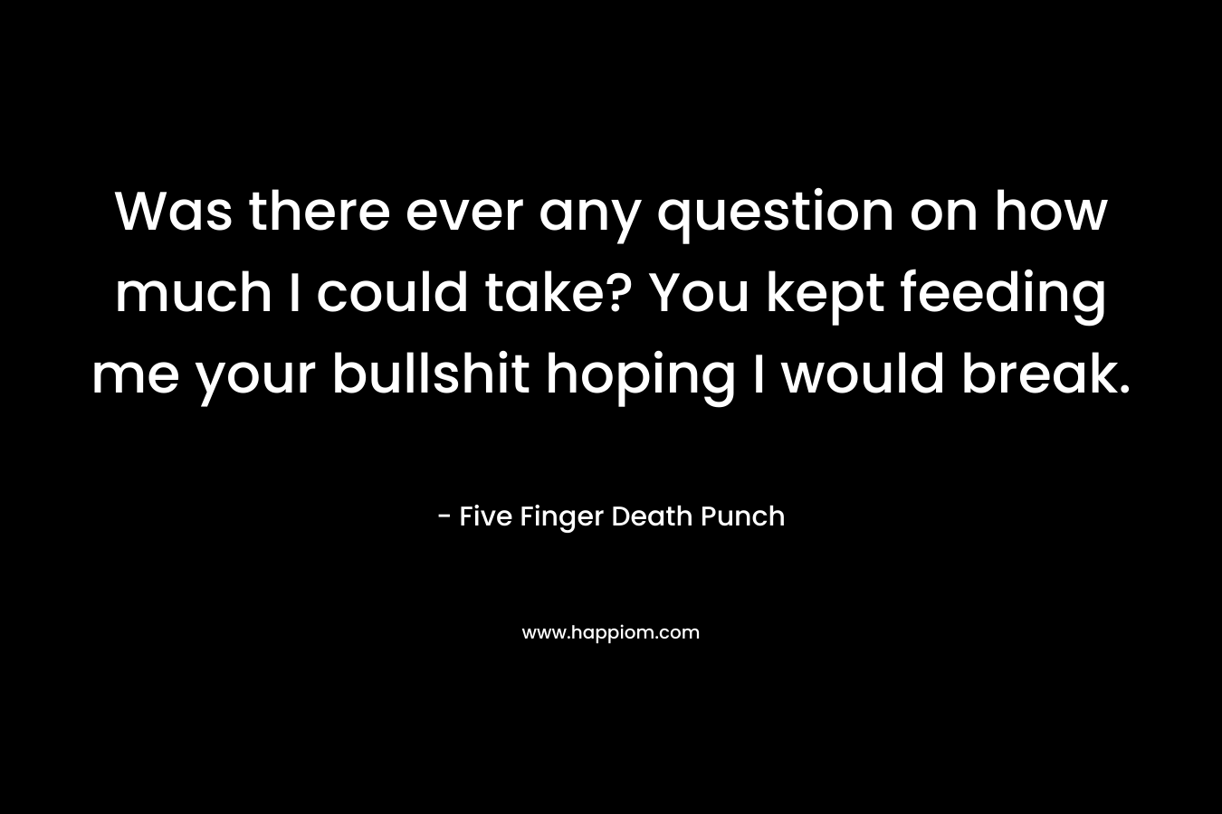 Was there ever any question on how much I could take? You kept feeding me your bullshit hoping I would break. – Five Finger Death Punch