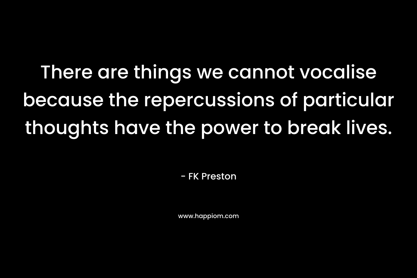 There are things we cannot vocalise because the repercussions of particular thoughts have the power to break lives. – FK Preston