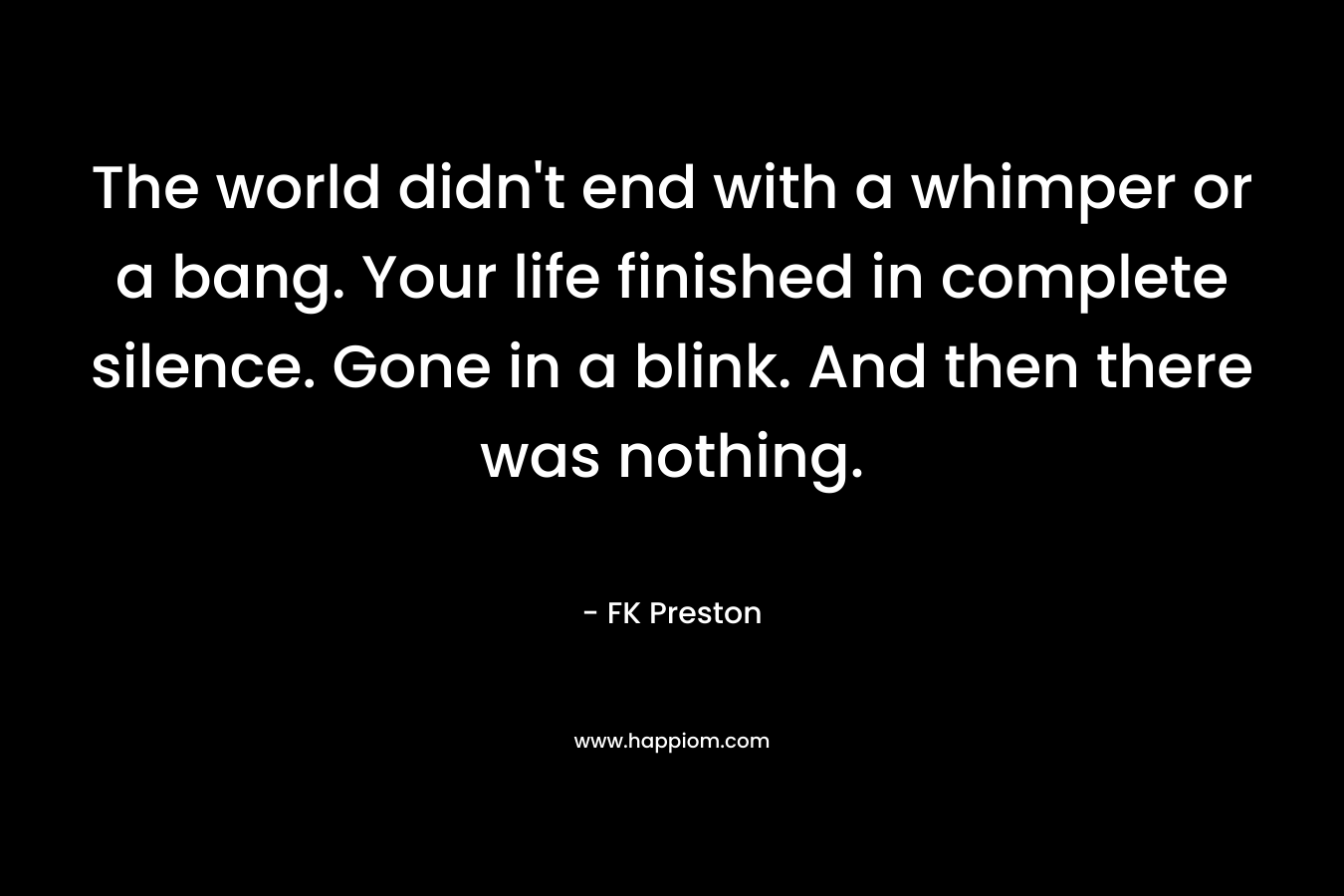 The world didn’t end with a whimper or a bang. Your life finished in complete silence. Gone in a blink. And then there was nothing. – FK Preston