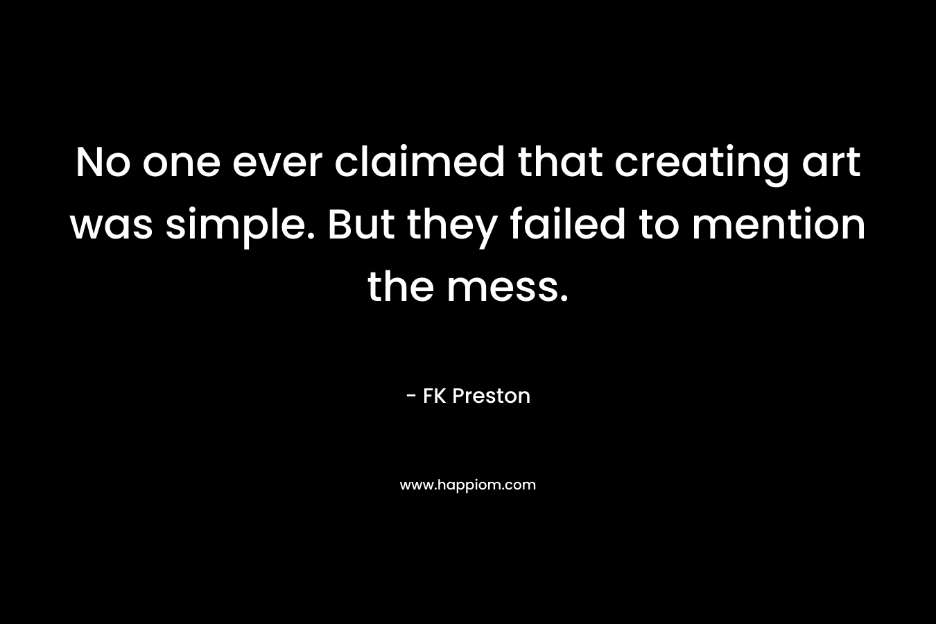 No one ever claimed that creating art was simple. But they failed to mention the mess. – FK Preston