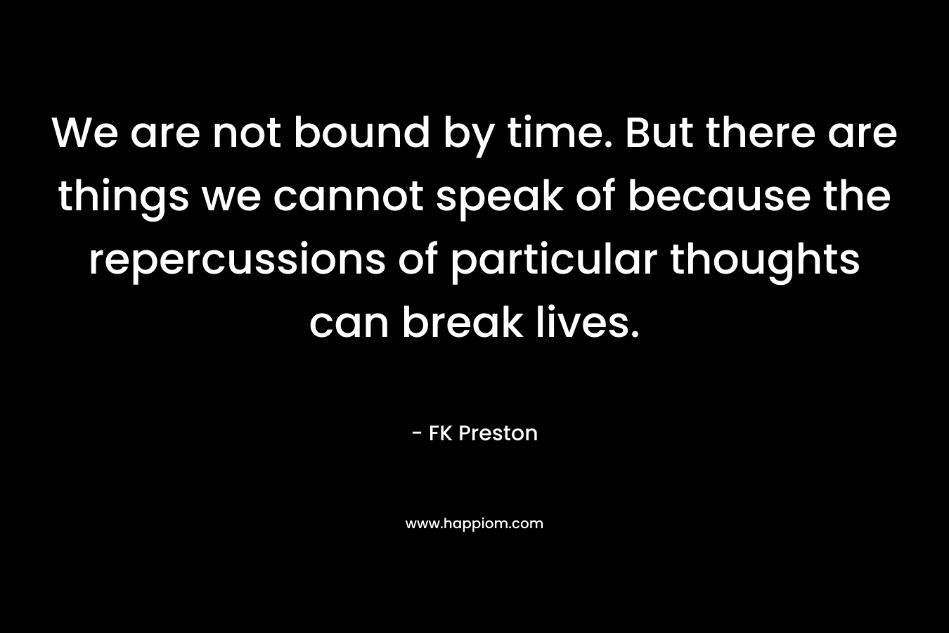 We are not bound by time. But there are things we cannot speak of because the repercussions of particular thoughts can break lives. – FK Preston
