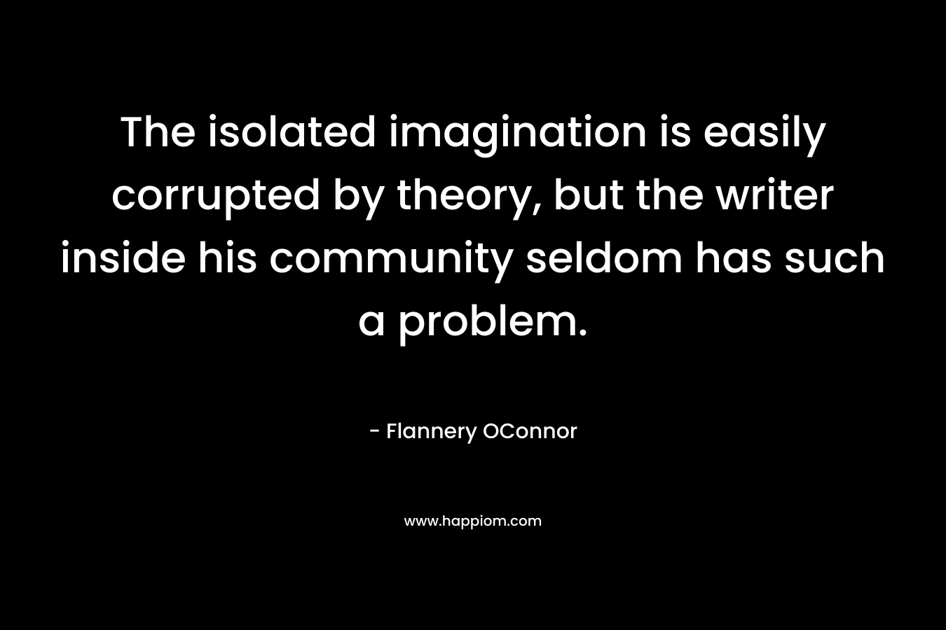 The isolated imagination is easily corrupted by theory, but the writer inside his community seldom has such a problem.