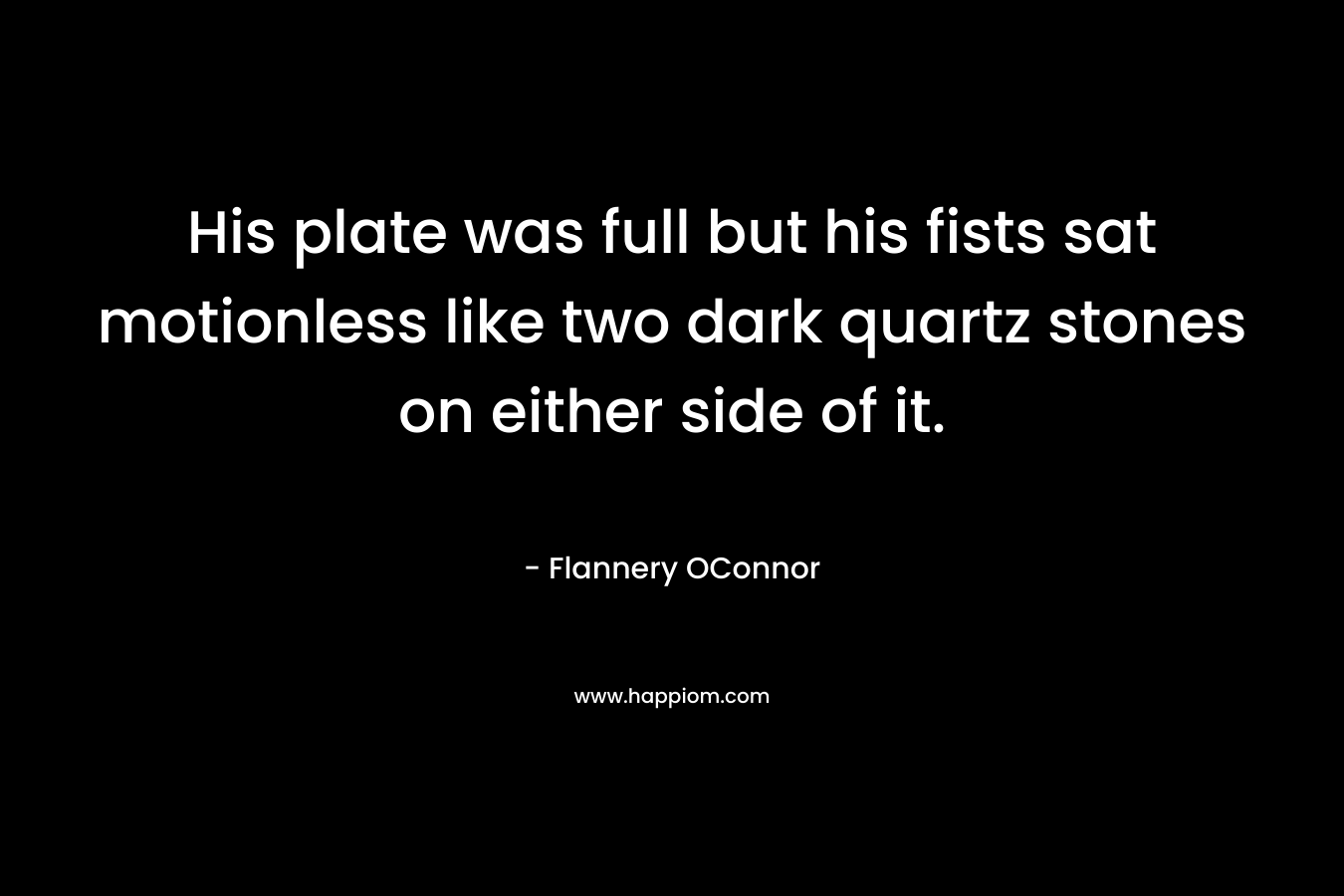 His plate was full but his fists sat motionless like two dark quartz stones on either side of it. – Flannery OConnor