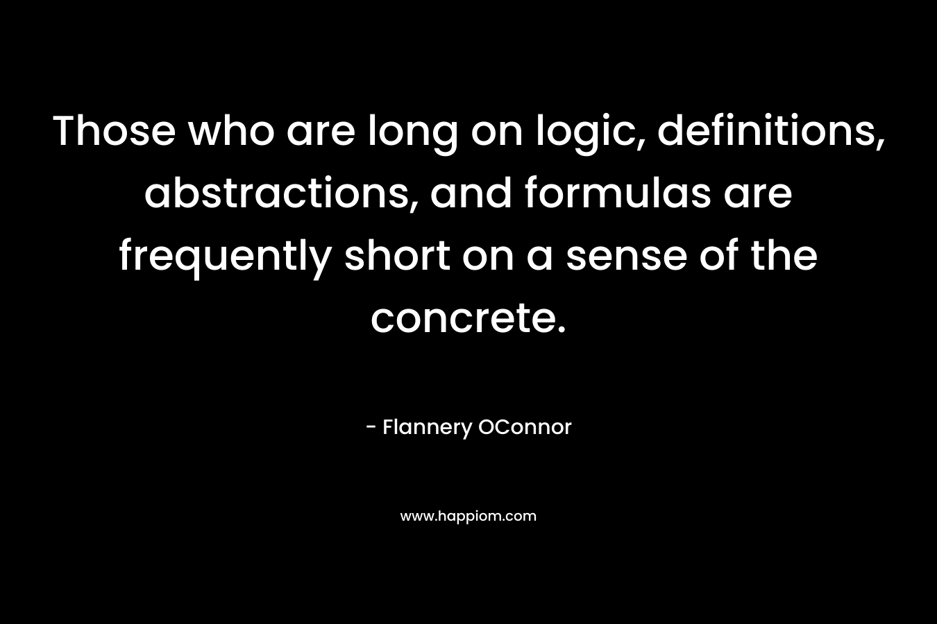Those who are long on logic, definitions, abstractions, and formulas are frequently short on a sense of the concrete. – Flannery OConnor