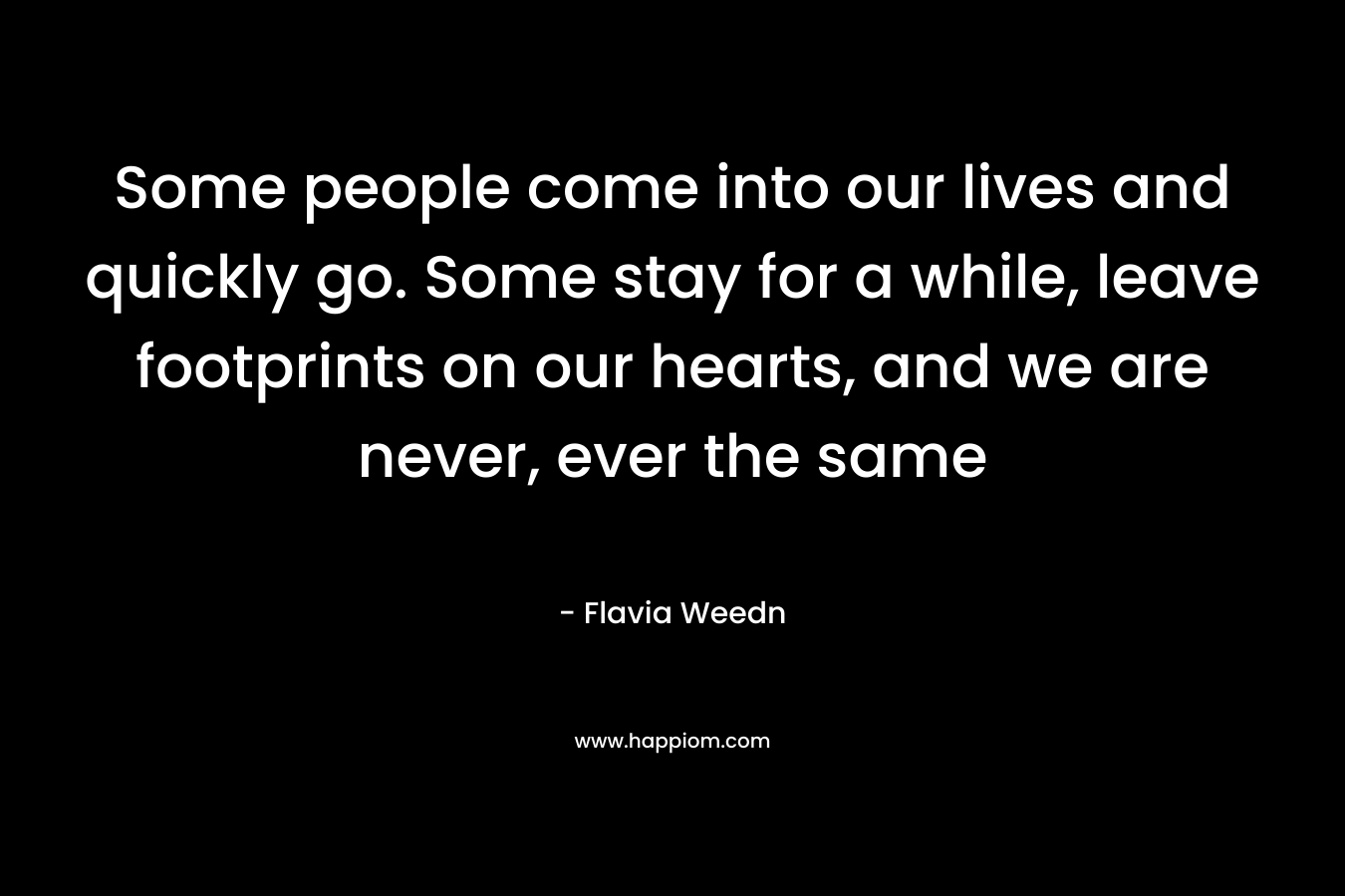 Some people come into our lives and quickly go. Some stay for a while, leave footprints on our hearts, and we are never, ever the same