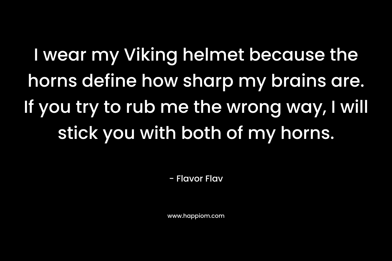 I wear my Viking helmet because the horns define how sharp my brains are. If you try to rub me the wrong way, I will stick you with both of my horns. – Flavor Flav