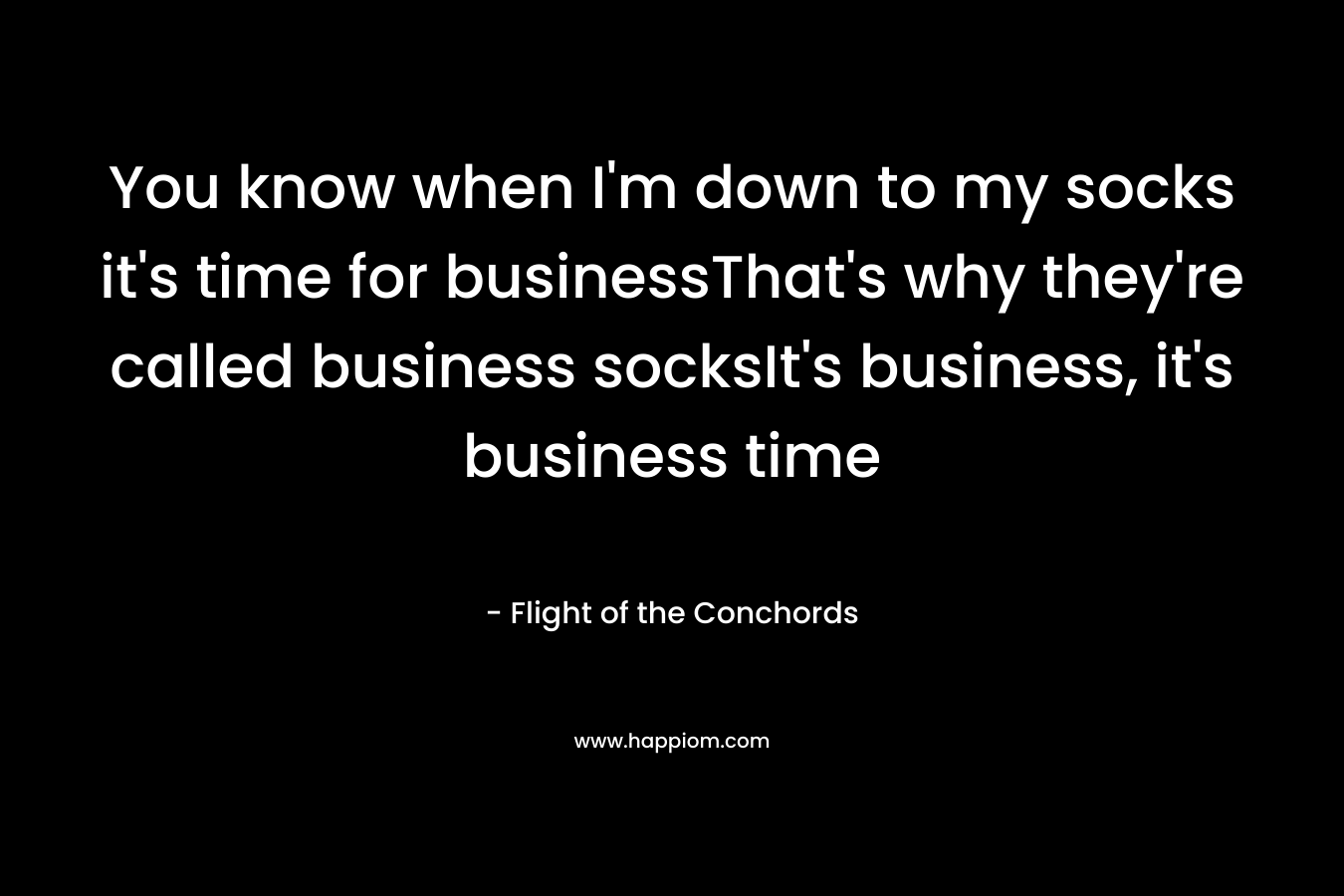 You know when I’m down to my socks it’s time for businessThat’s why they’re called business socksIt’s business, it’s business time – Flight of the Conchords