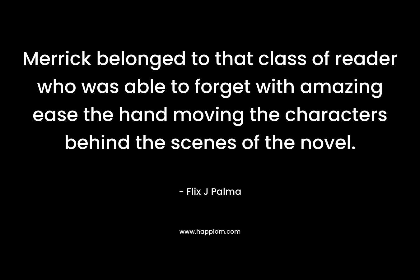 Merrick belonged to that class of reader who was able to forget with amazing ease the hand moving the characters behind the scenes of the novel. – Flix J Palma