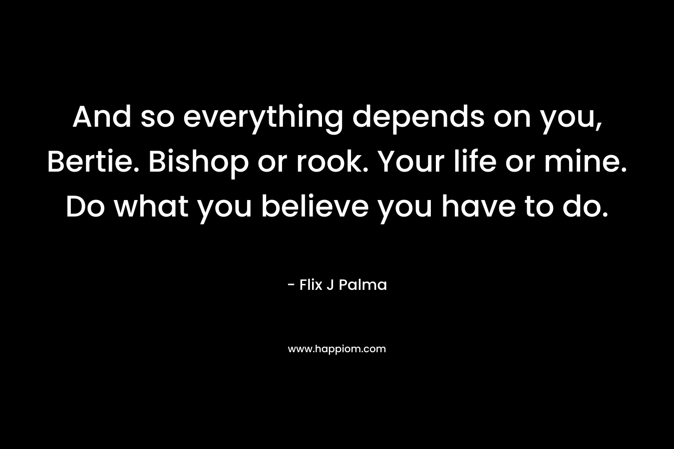 And so everything depends on you, Bertie. Bishop or rook. Your life or mine. Do what you believe you have to do. – Flix J Palma