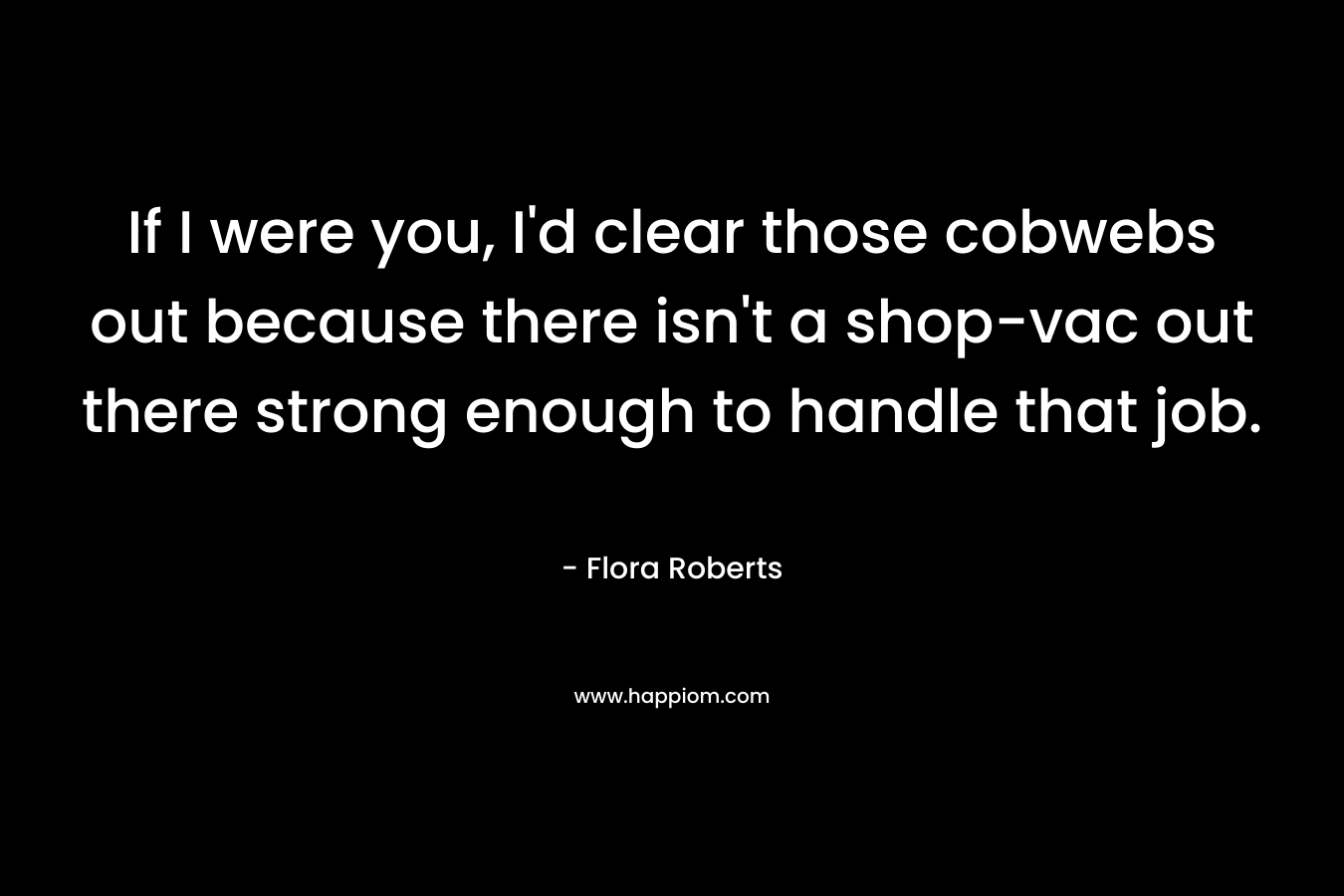 If I were you, I’d clear those cobwebs out because there isn’t a shop-vac out there strong enough to handle that job. – Flora  Roberts