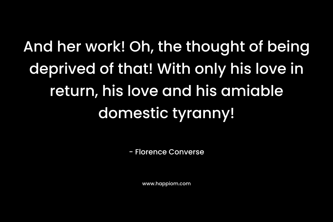 And her work! Oh, the thought of being deprived of that! With only his love in return, his love and his amiable domestic tyranny! – Florence Converse