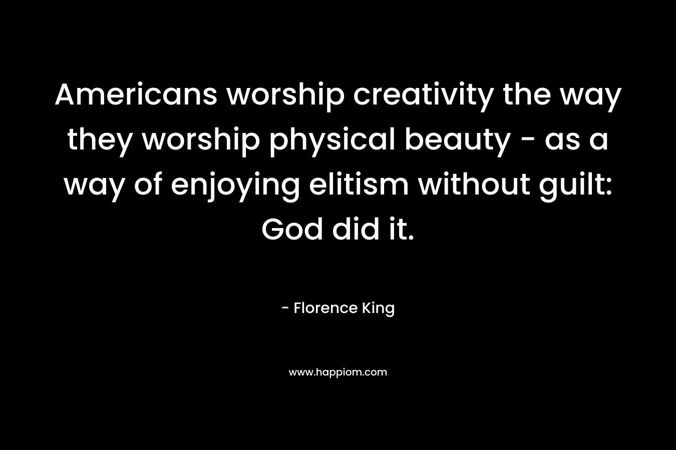 Americans worship creativity the way they worship physical beauty – as a way of enjoying elitism without guilt: God did it. – Florence King