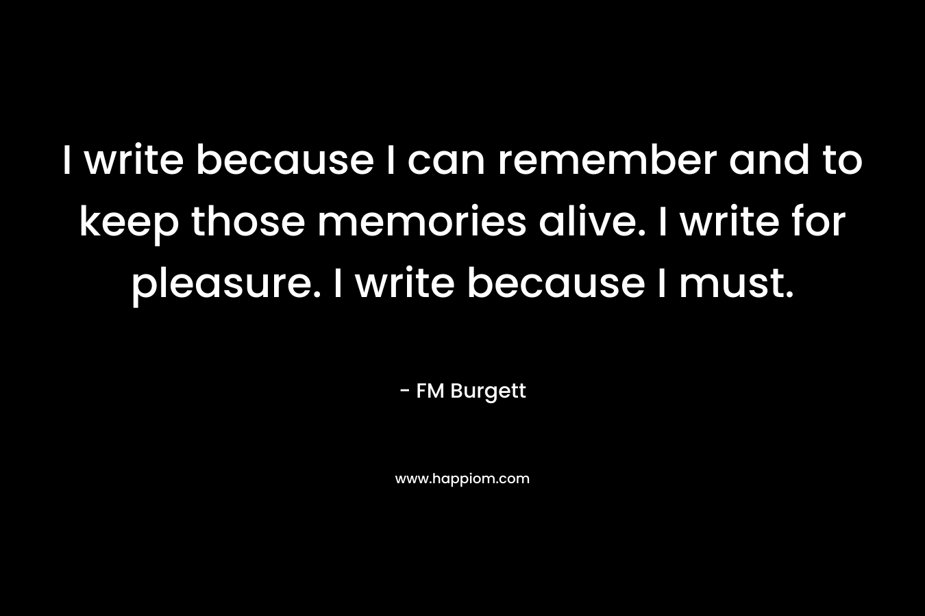 I write because I can remember and to keep those memories alive. I write for pleasure. I write because I must. – FM Burgett