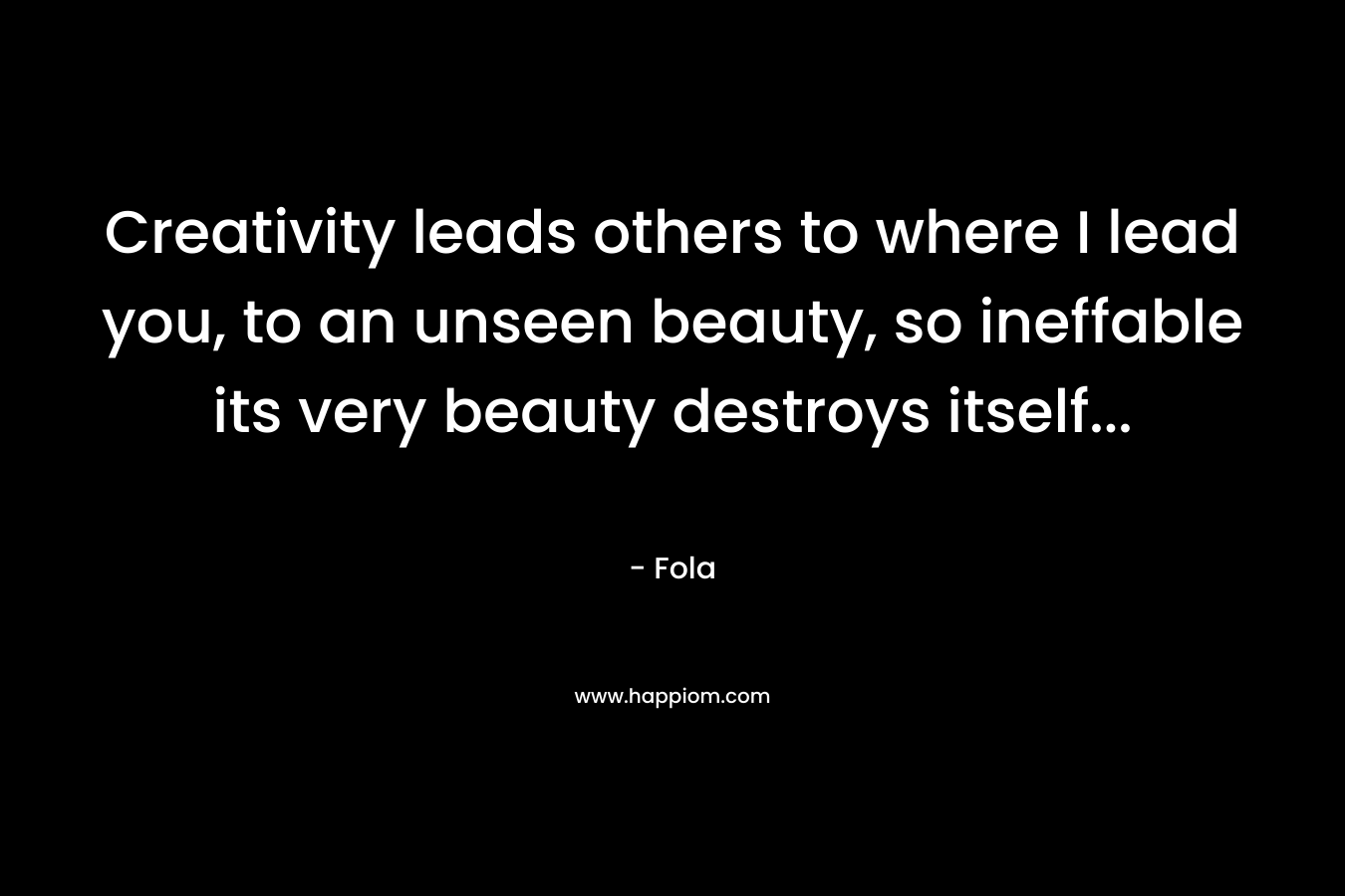 Creativity leads others to where I lead you, to an unseen beauty, so ineffable its very beauty destroys itself… – Fola