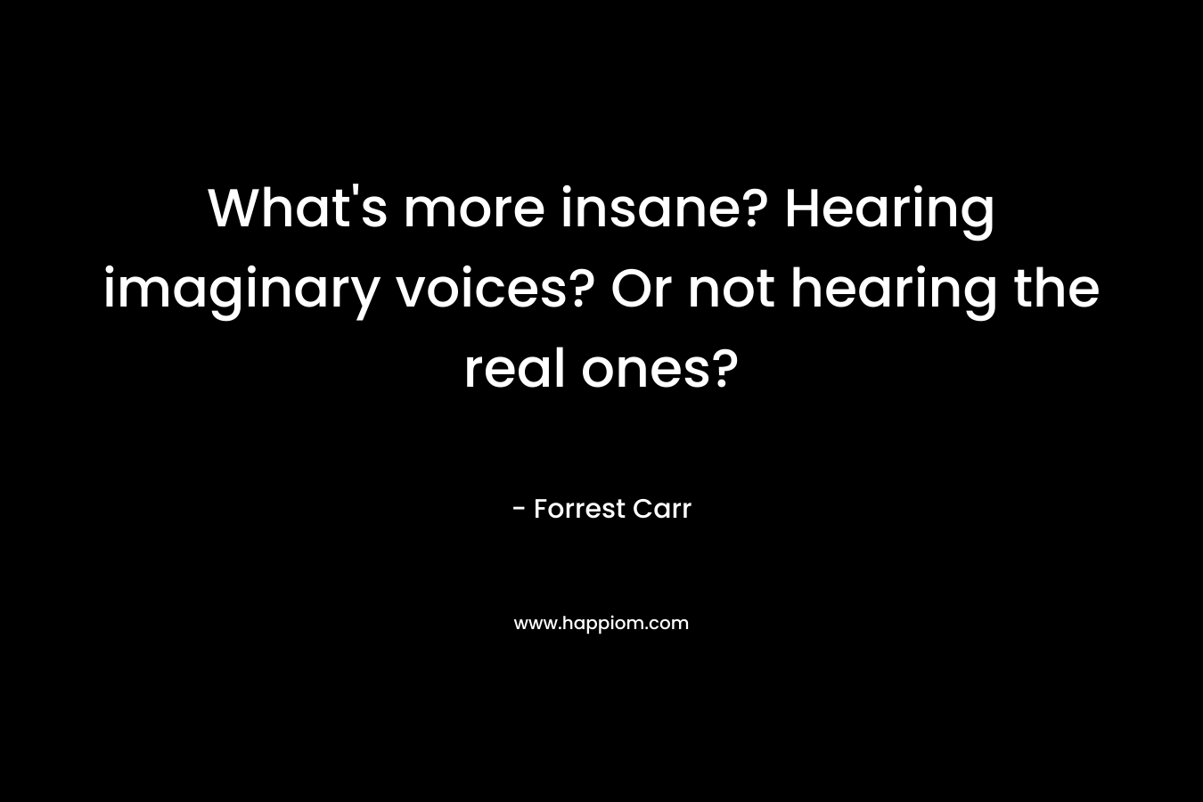What’s more insane? Hearing imaginary voices? Or not hearing the real ones? – Forrest  Carr