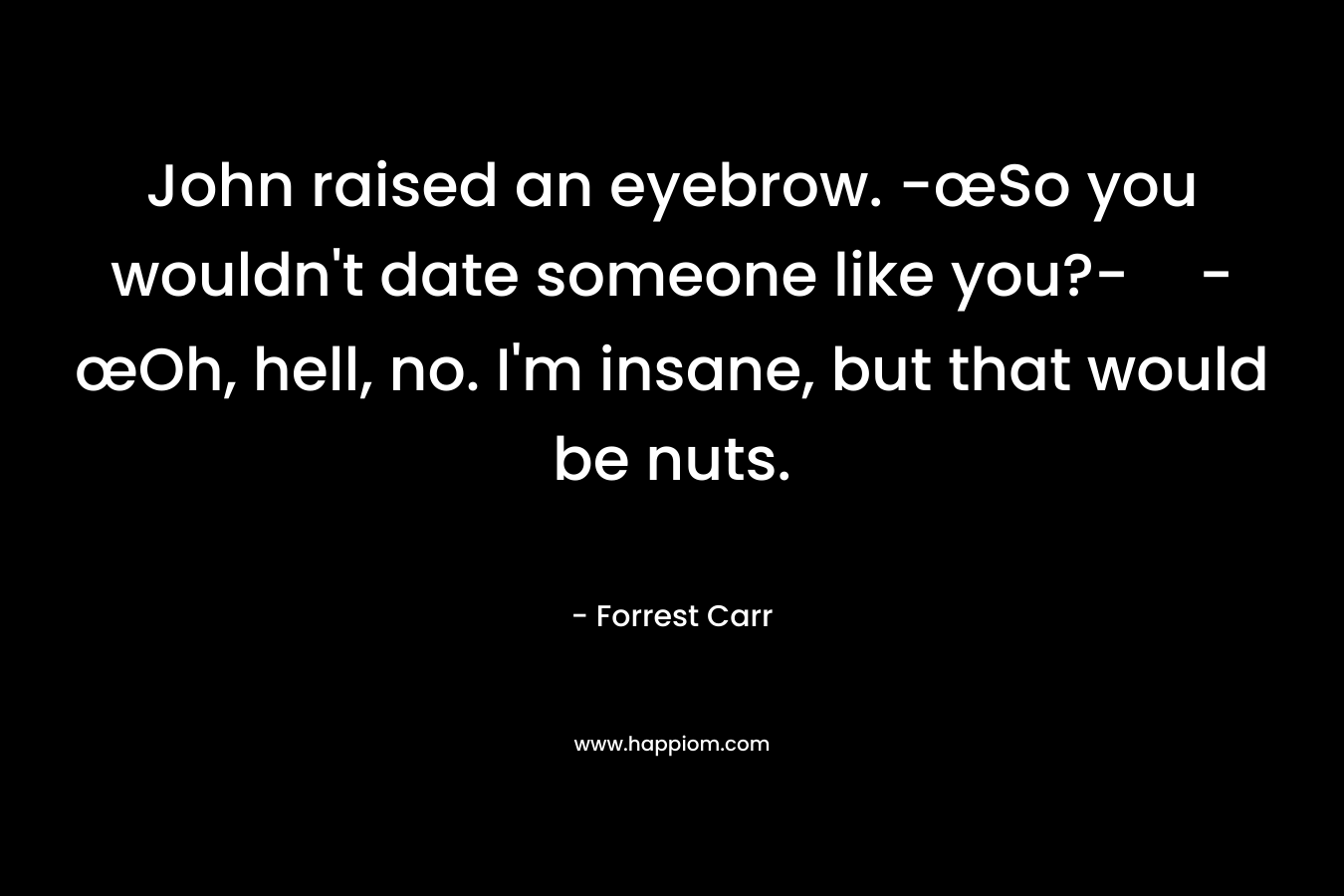 John raised an eyebrow. -œSo you wouldn’t date someone like you?--œOh, hell, no. I’m insane, but that would be nuts. – Forrest  Carr