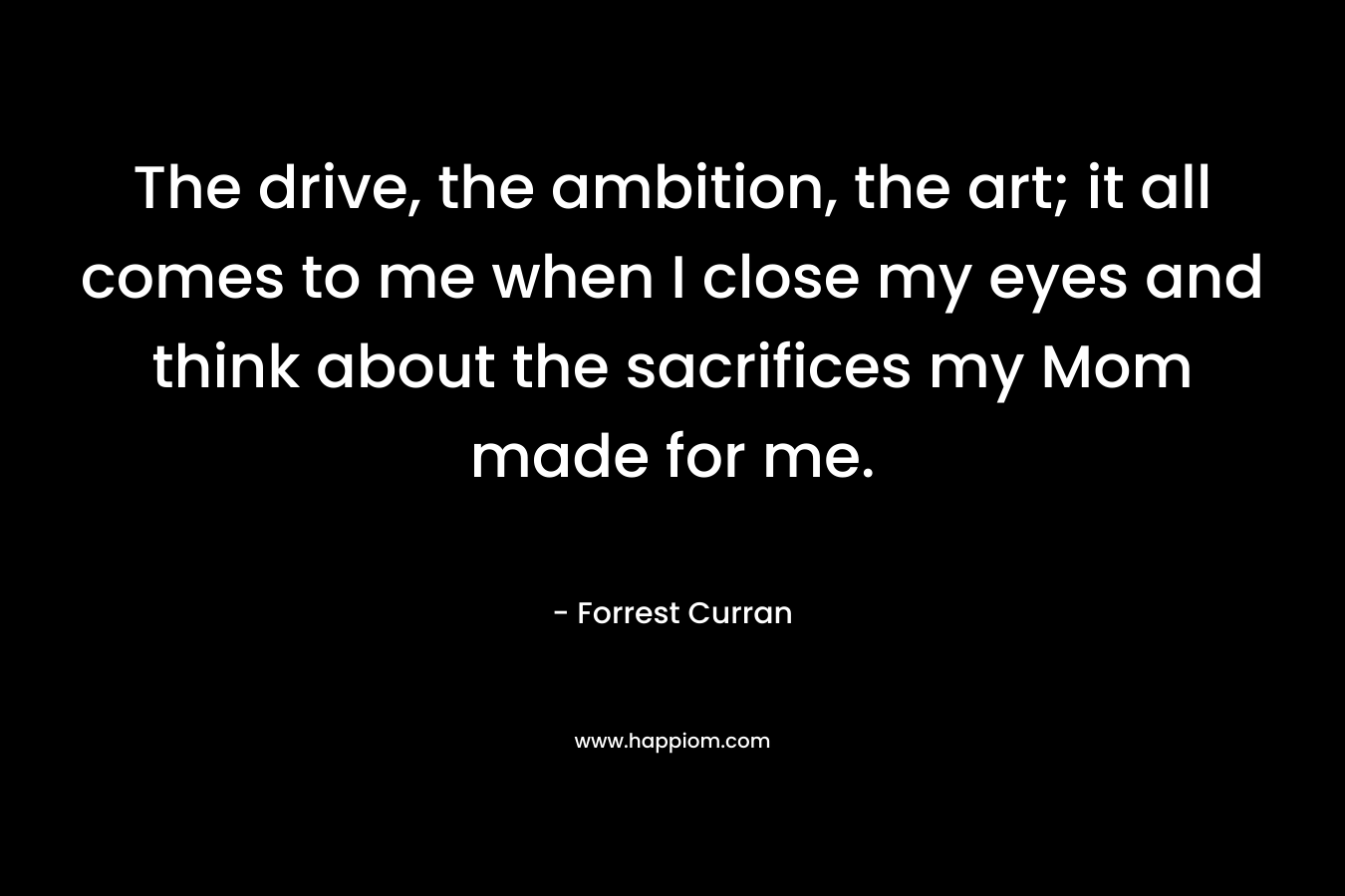 The drive, the ambition, the art; it all comes to me when I close my eyes and think about the sacrifices my Mom made for me. – Forrest Curran