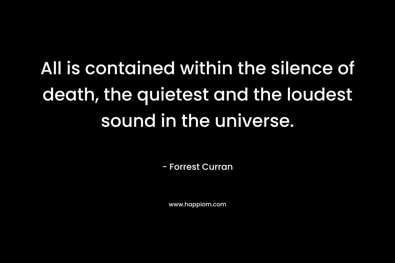 All is contained within the silence of death, the quietest and the loudest sound in the universe. – Forrest Curran