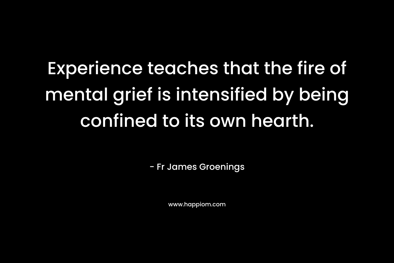 Experience teaches that the fire of mental grief is intensified by being confined to its own hearth. – Fr James Groenings