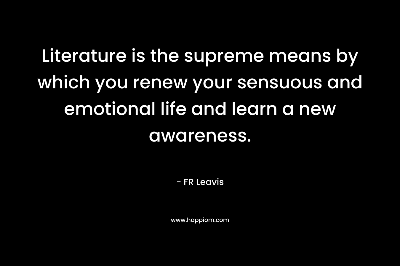 Literature is the supreme means by which you renew your sensuous and emotional life and learn a new awareness.