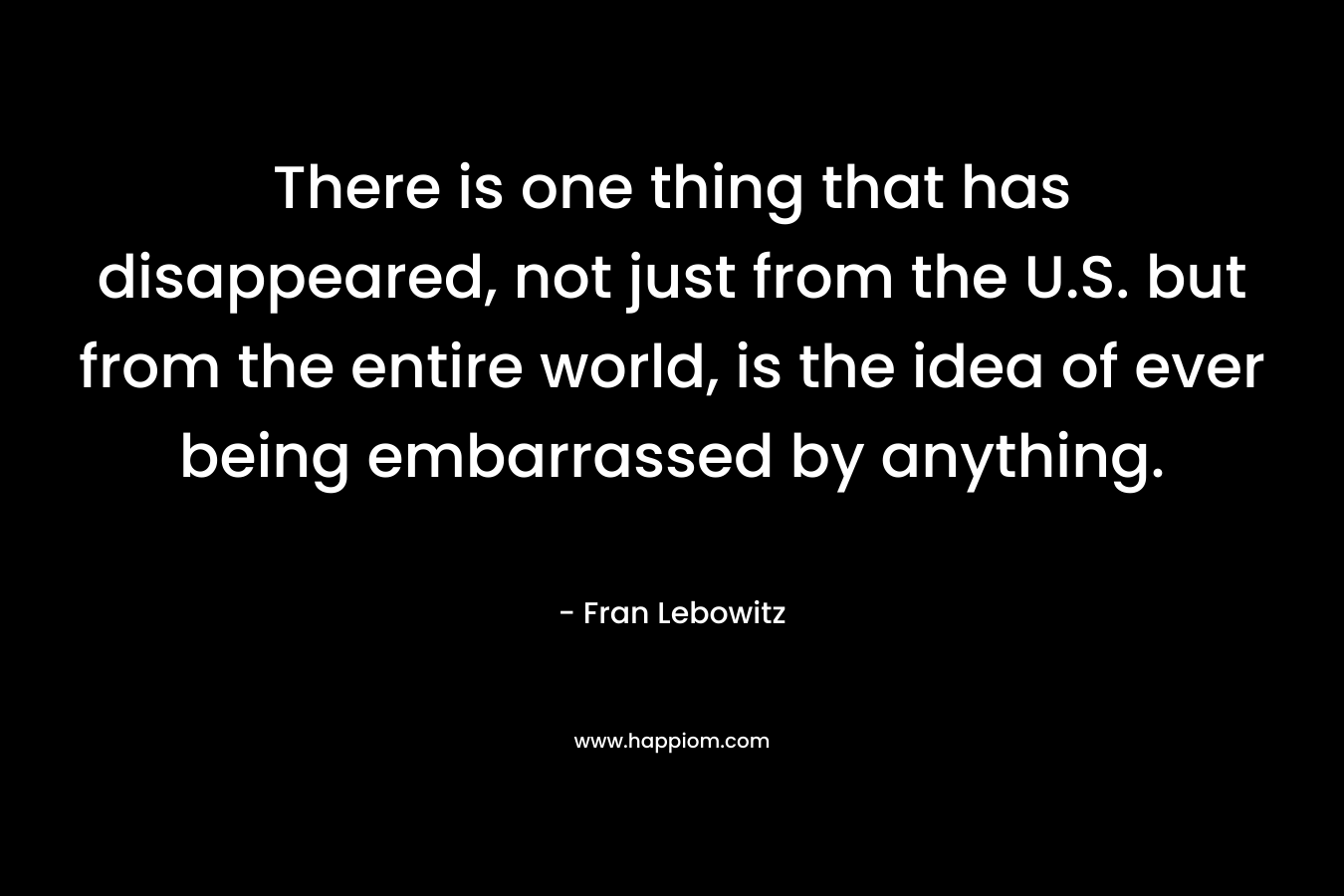 There is one thing that has disappeared, not just from the U.S. but from the entire world, is the idea of ever being embarrassed by anything. – Fran Lebowitz