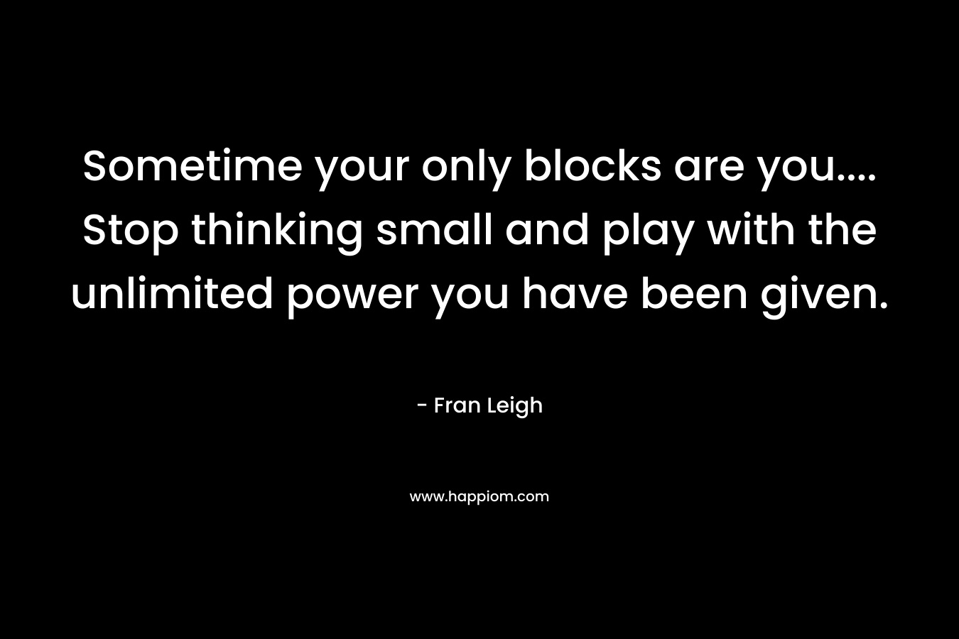 Sometime your only blocks are you…. Stop thinking small and play with the unlimited power you have been given. – Fran Leigh