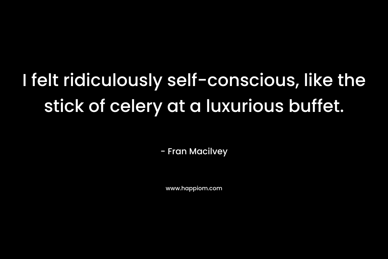 I felt ridiculously self-conscious, like the stick of celery at a luxurious buffet. – Fran Macilvey
