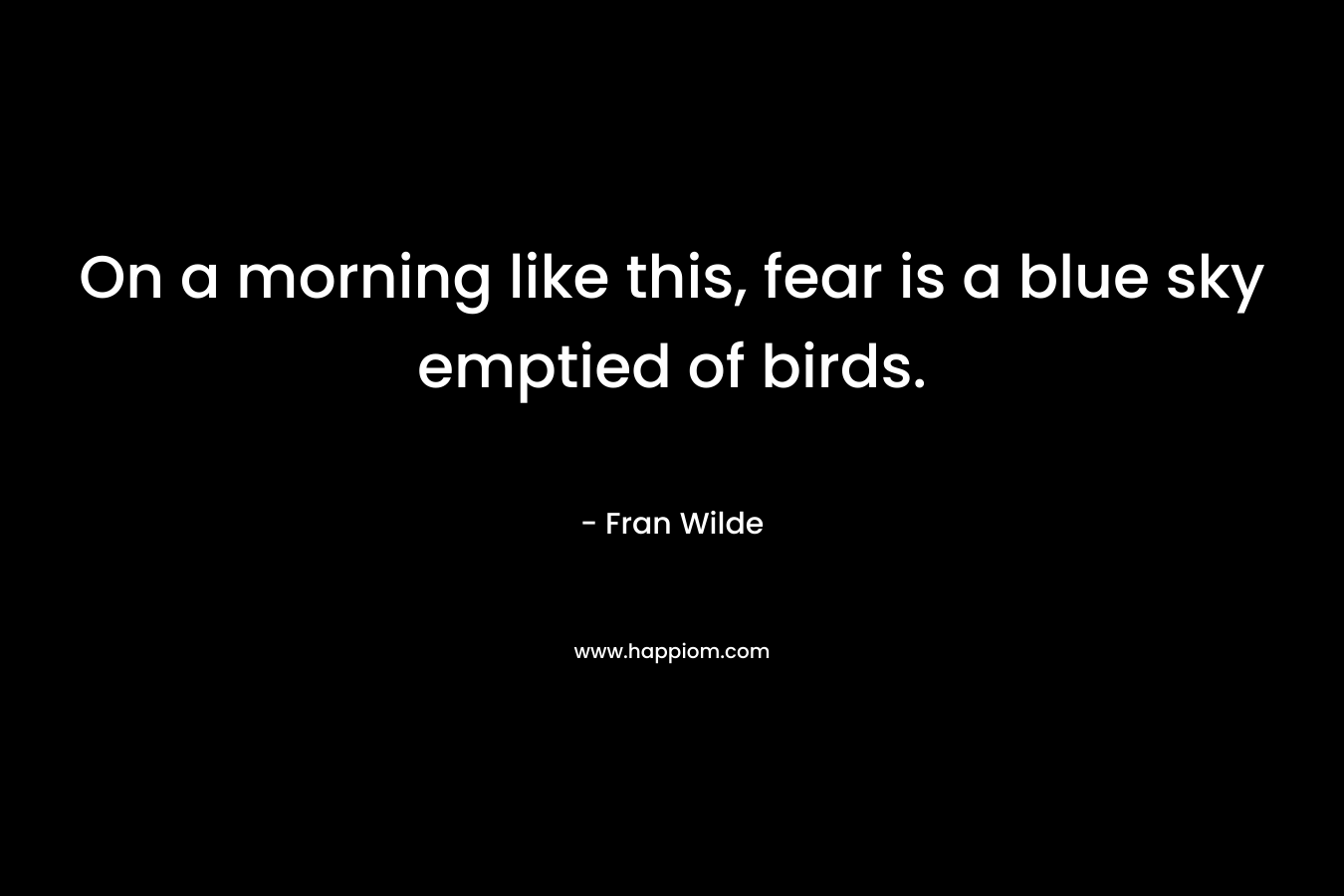 On a morning like this, fear is a blue sky emptied of birds. – Fran Wilde