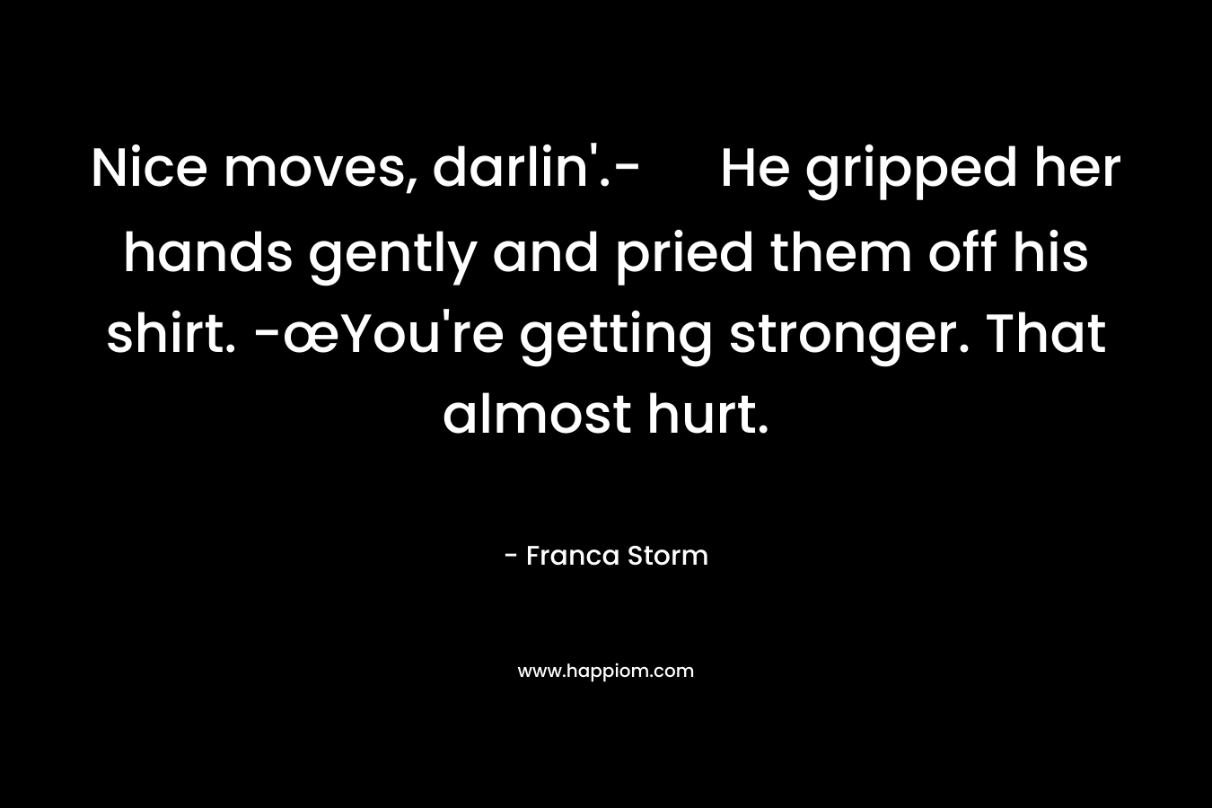 Nice moves, darlin’.- He gripped her hands gently and pried them off his shirt. -œYou’re getting stronger. That almost hurt. – Franca Storm