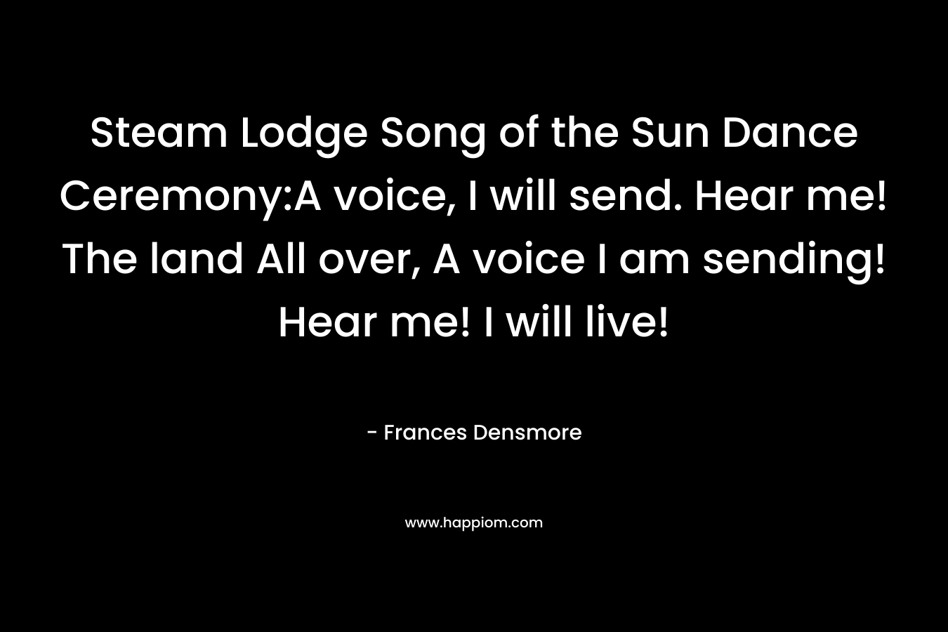 Steam Lodge Song of the Sun Dance Ceremony:A voice, I will send. Hear me! The land All over, A voice I am sending! Hear me! I will live! 