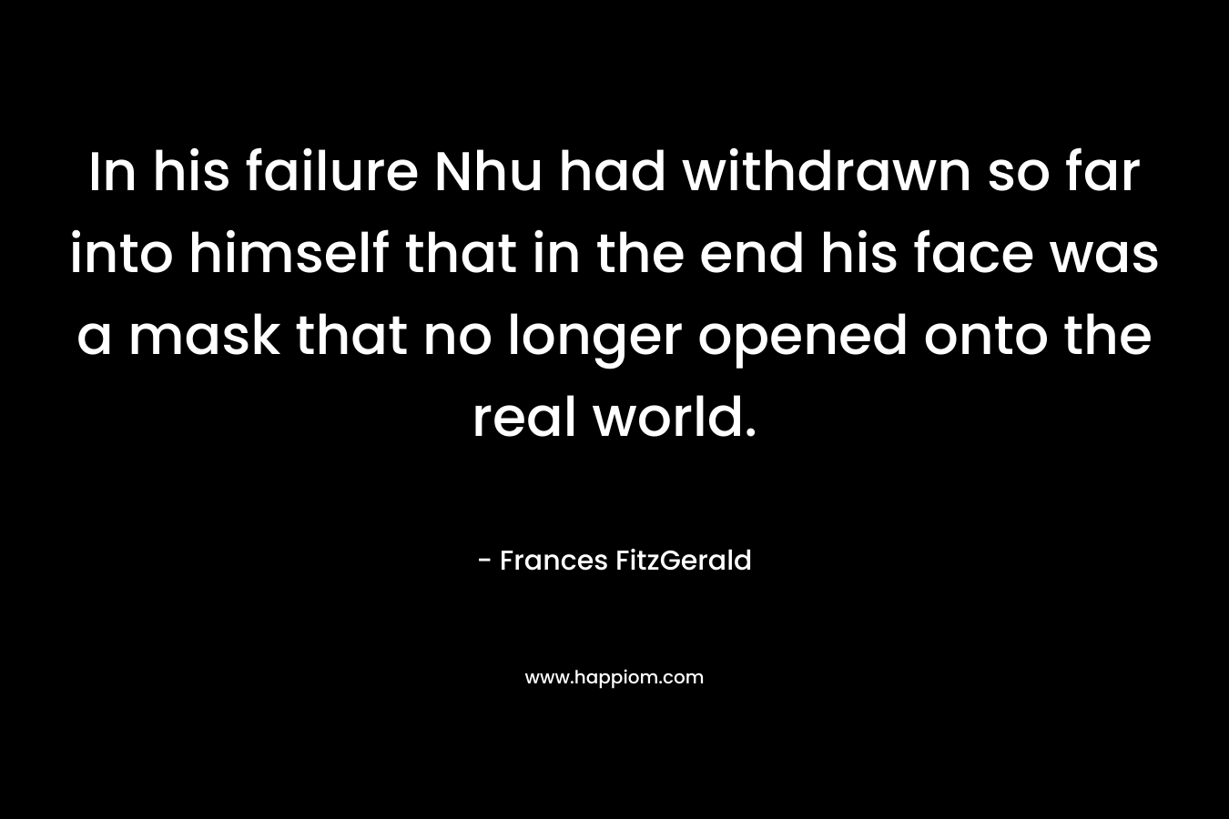 In his failure Nhu had withdrawn so far into himself that in the end his face was a mask that no longer opened onto the real world. – Frances FitzGerald