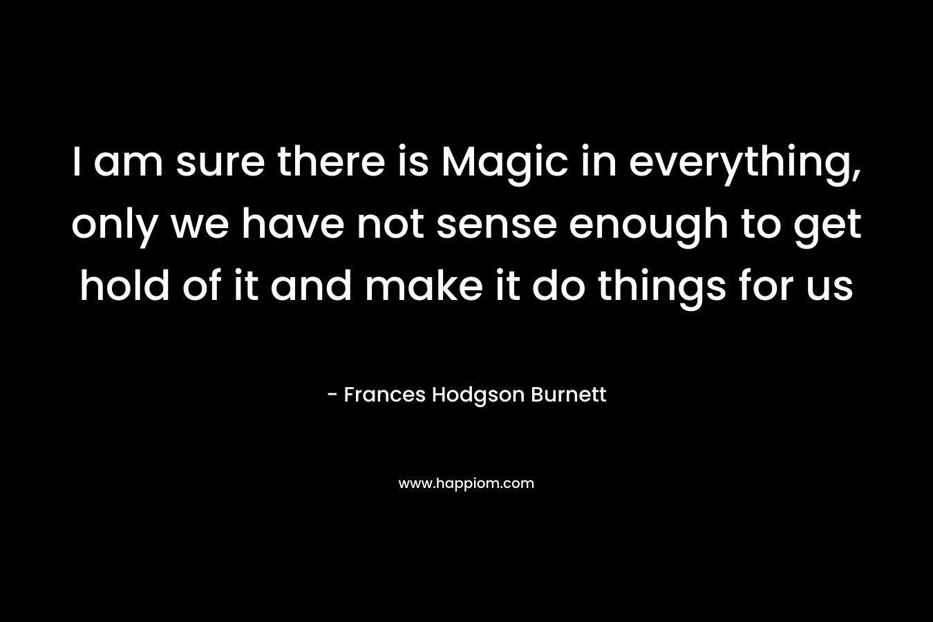I am sure there is Magic in everything, only we have not sense enough to get hold of it and make it do things for us – Frances Hodgson Burnett