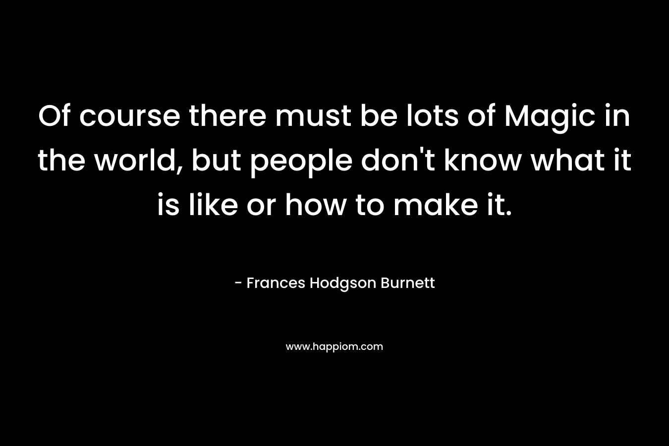 Of course there must be lots of Magic in the world, but people don’t know what it is like or how to make it. – Frances Hodgson Burnett