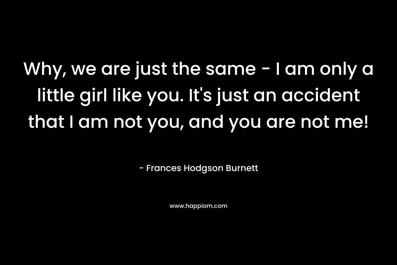 Why, we are just the same – I am only a little girl like you. It’s just an accident that I am not you, and you are not me! – Frances Hodgson Burnett