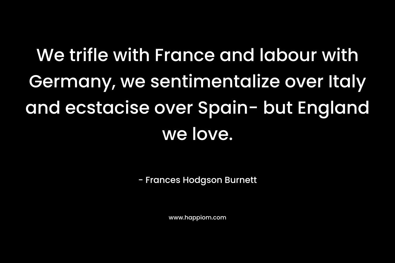 We trifle with France and labour with Germany, we sentimentalize over Italy and ecstacise over Spain- but England we love.