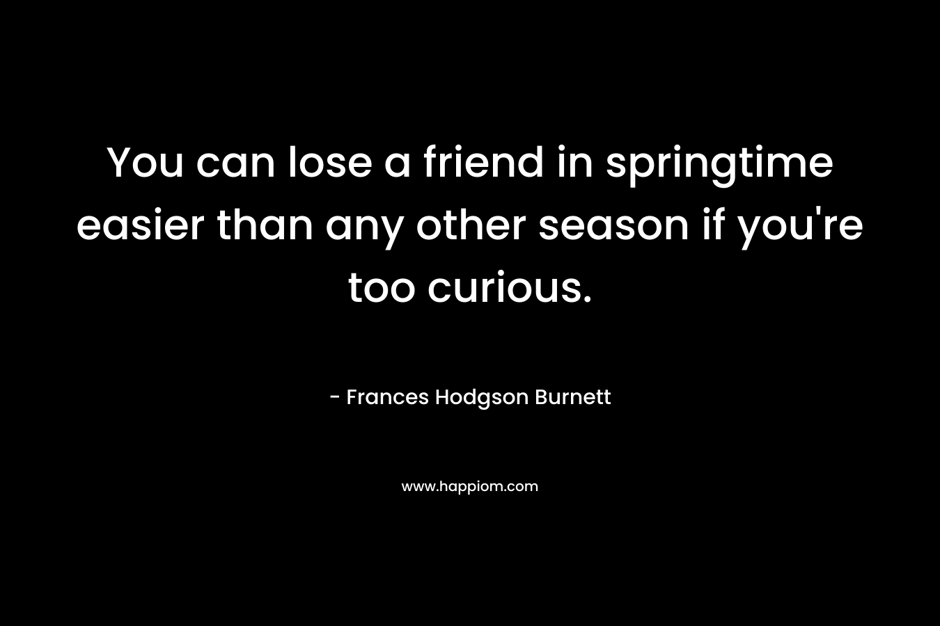 You can lose a friend in springtime easier than any other season if you’re too curious. – Frances Hodgson Burnett