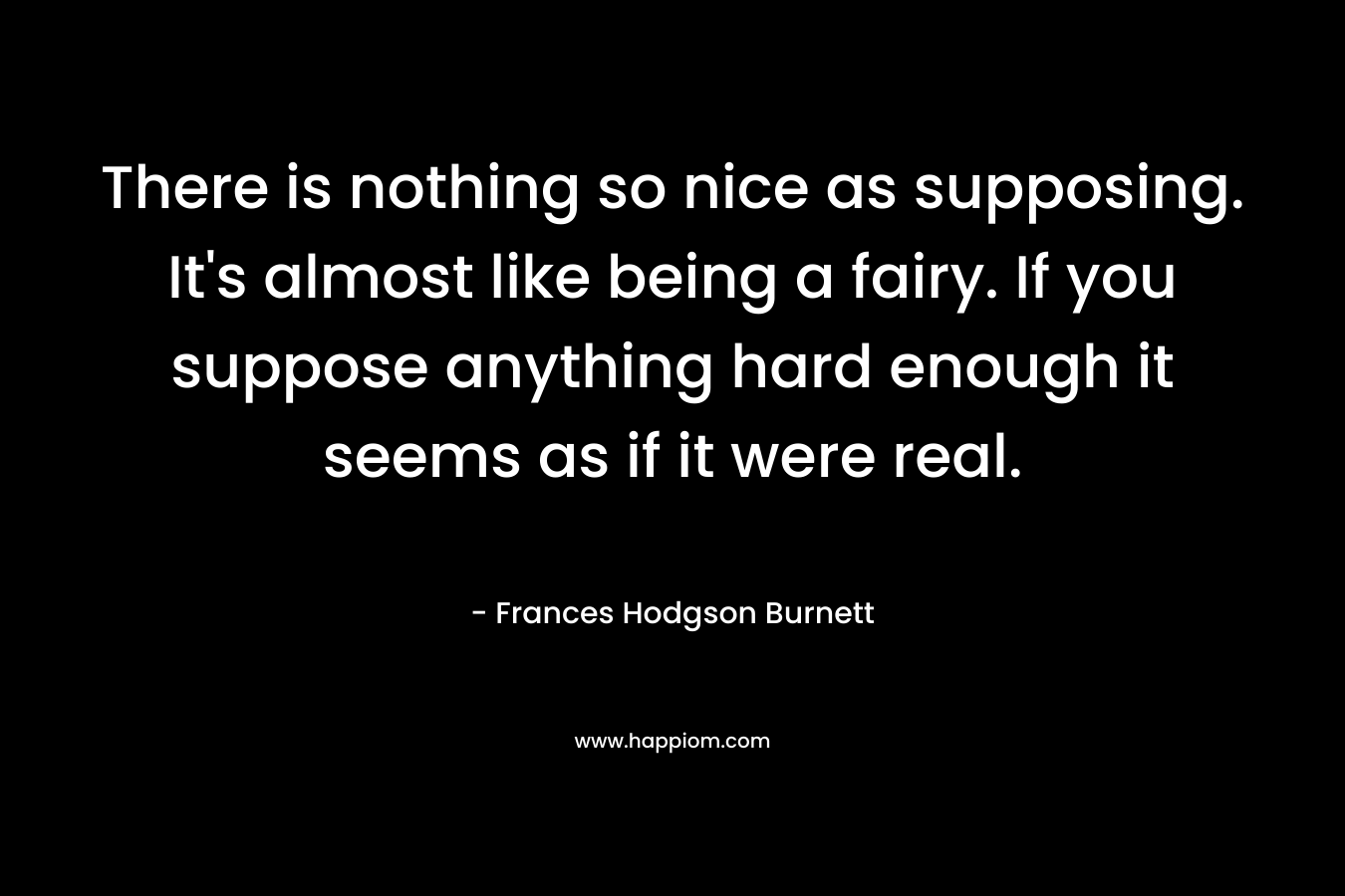 There is nothing so nice as supposing. It's almost like being a fairy. If you suppose anything hard enough it seems as if it were real.