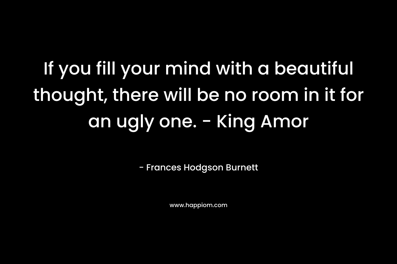 If you fill your mind with a beautiful thought, there will be no room in it for an ugly one. – King Amor – Frances Hodgson Burnett