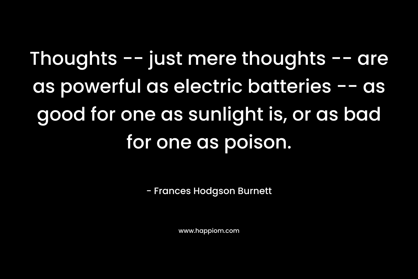Thoughts — just mere thoughts — are as powerful as electric batteries — as good for one as sunlight is, or as bad for one as poison. – Frances Hodgson Burnett