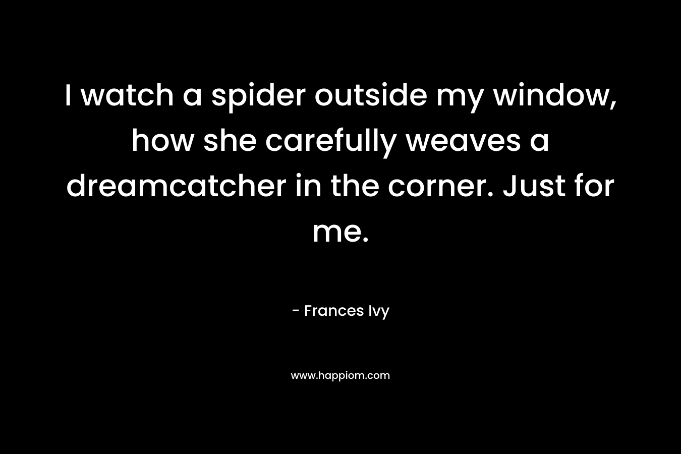 I watch a spider outside my window, how she carefully weaves a dreamcatcher in the corner. Just for me. – Frances Ivy