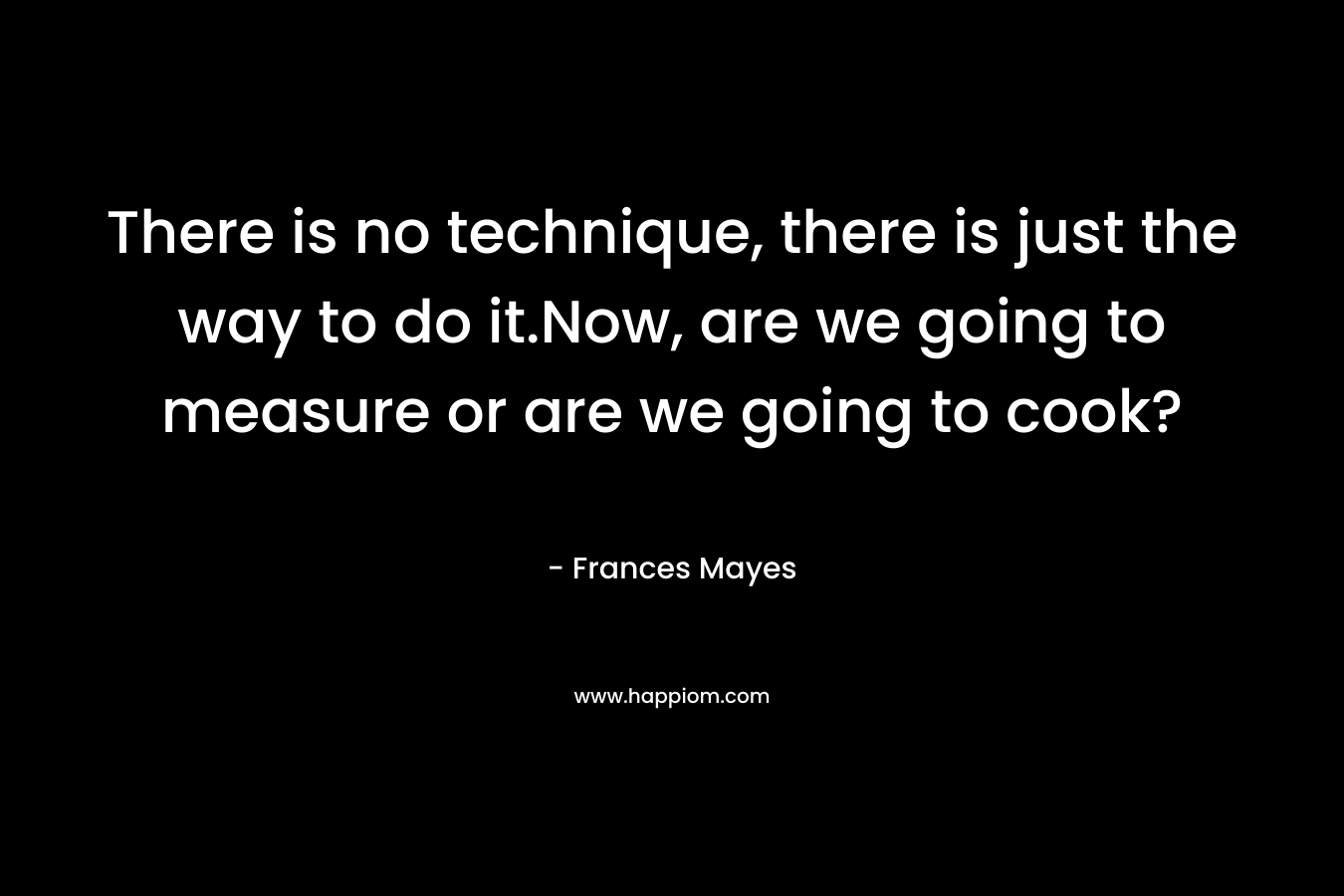 There is no technique, there is just the way to do it.Now, are we going to measure or are we going to cook? – Frances Mayes
