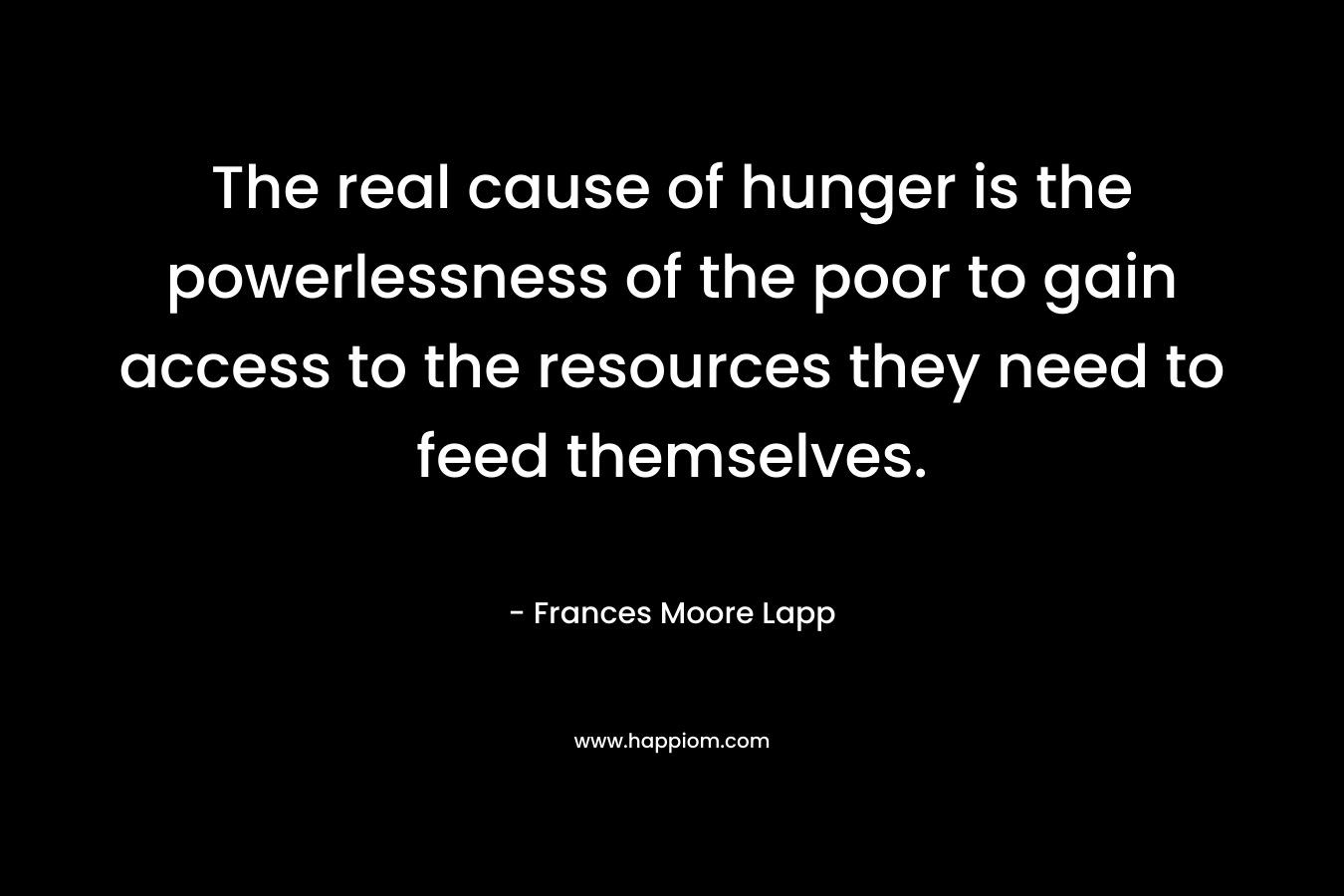 The real cause of hunger is the powerlessness of the poor to gain access to the resources they need to feed themselves.
